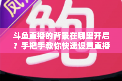 斗鱼直播的背景在哪里开启?手把手教你快速设置直播间与个人主页背景的完整攻略 斗鱼直播的背景在哪里开启?手把手教你快速设置直播间与个人主页背景的完整攻略