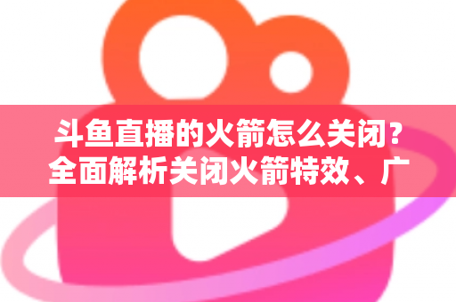 斗鱼直播的火箭怎么关闭?全面解析关闭火箭特效、广播与提醒的实用教程 斗鱼直播的火箭怎么关闭?全面解析关闭火箭特效、广播与提醒的实用教程