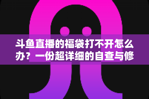 斗鱼直播的福袋打不开怎么办？一份超详细的自查与修复指南
