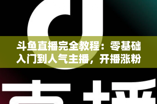 斗鱼直播完全教程：零基础入门到人气主播，开播涨粉与变现一站式实战指南