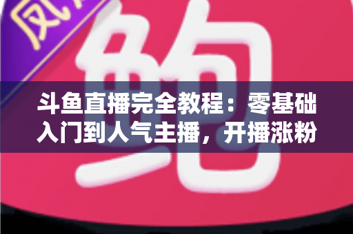 斗鱼直播完全教程：零基础入门到人气主播，开播涨粉与变现一站式实战指南