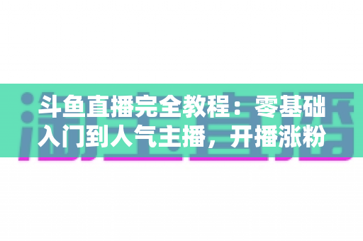 斗鱼直播完全教程：零基础入门到人气主播，开播涨粉与变现一站式实战指南