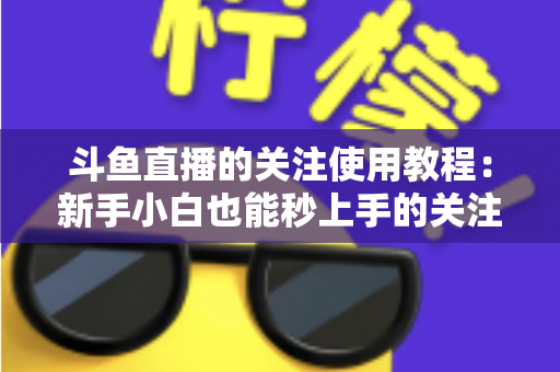 斗鱼直播的关注使用教程：新手小白也能秒上手的关注功能全攻略