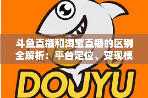 斗鱼直播和淘宝直播的区别全解析：平台定位、变现模式与用户生态深度对比指南