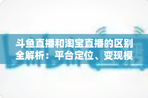 斗鱼直播和淘宝直播的区别全解析：平台定位、变现模式与用户生态深度对比指南