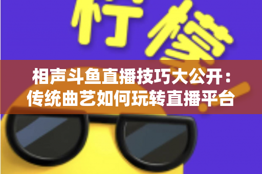 相声斗鱼直播技巧大公开：传统曲艺如何玩转直播平台实战指南