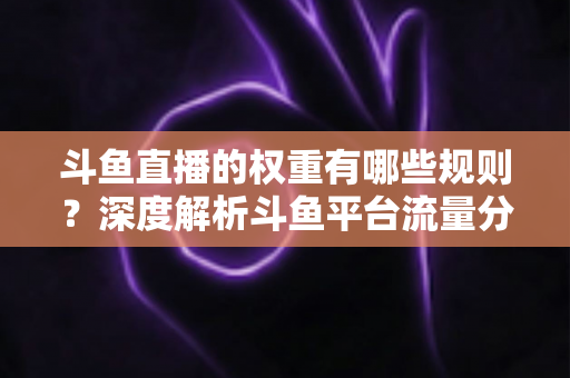 斗鱼直播的权重有哪些规则？深度解析斗鱼平台流量分配机制与权重提升实战指南