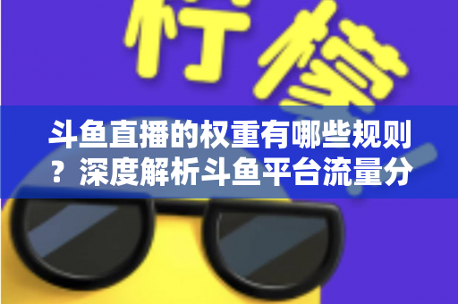 斗鱼直播的权重有哪些规则？深度解析斗鱼平台流量分配机制与权重提升实战指南