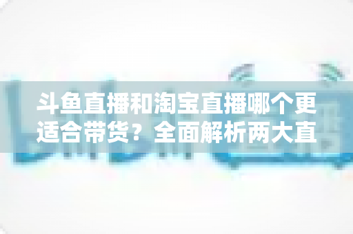 斗鱼直播和淘宝直播哪个更适合带货?全面解析两大直播平台的带货优势与选择策略 斗鱼直播和淘宝直播哪个更适合带货?全面解析两大直播平台的带货优势与选择策略