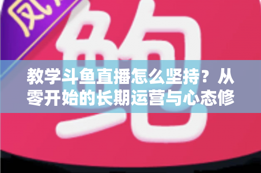 教学斗鱼直播怎么坚持？从零开始的长期运营与心态修炼完全指南