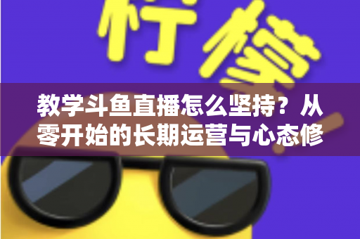教学斗鱼直播怎么坚持？从零开始的长期运营与心态修炼完全指南