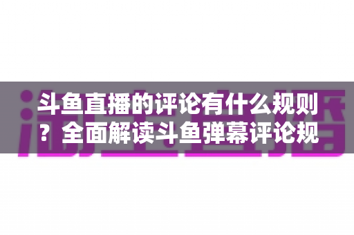 斗鱼直播的评论有什么规则?全面解读斗鱼弹幕评论规范与实用指南 斗鱼直播的评论有什么规则?全面解读斗鱼弹幕评论规范与实用指南