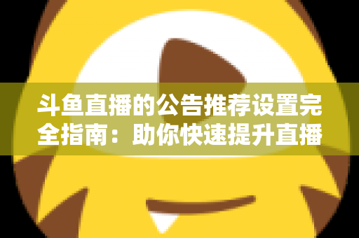 斗鱼直播的公告推荐设置完全指南:助你快速提升直播间人气与互动的实用攻略 斗鱼直播的公告推荐设置完全指南:助你快速提升直播间人气与互动的实用攻略
