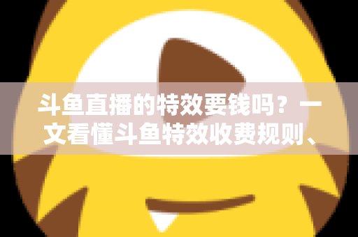 斗鱼直播的特效要钱吗？一文看懂斗鱼特效收费规则、免费特效清单与实用省钱攻略