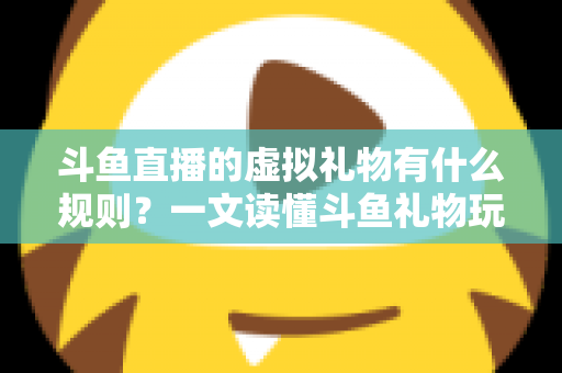 斗鱼直播的虚拟礼物有什么规则？一文读懂斗鱼礼物玩法、充值打赏与注意事项全攻略