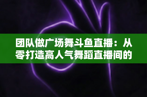 团队做广场舞斗鱼直播：从零打造高人气舞蹈直播间的完整指南