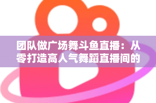 团队做广场舞斗鱼直播：从零打造高人气舞蹈直播间的完整指南