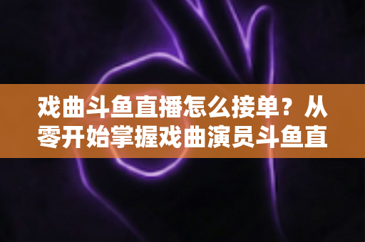 戏曲斗鱼直播怎么接单？从零开始掌握戏曲演员斗鱼直播接单全流程实战攻略