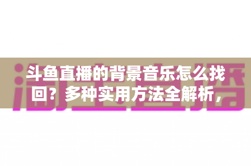斗鱼直播的背景音乐怎么找回？多种实用方法全解析，助你轻松找回心动的旋律