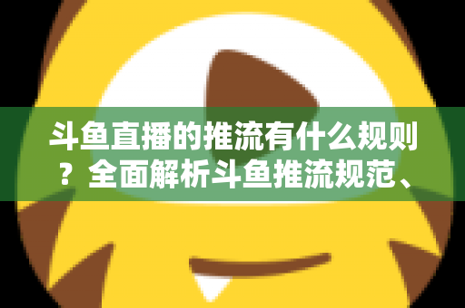 斗鱼直播的推流有什么规则？全面解析斗鱼推流规范、参数设置与开播注意事项指南