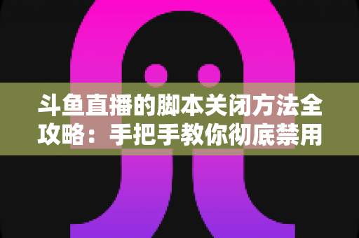斗鱼直播的脚本关闭方法全攻略：手把手教你彻底禁用脚本，畅享纯净流畅的直播观看体验