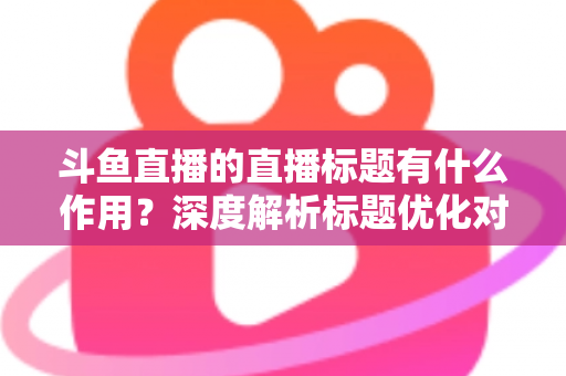 斗鱼直播的直播标题有什么作用？深度解析标题优化对直播间流量与人气的关键影响