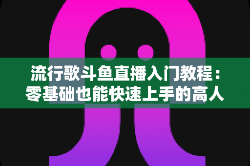 流行歌斗鱼直播入门教程：零基础也能快速上手的高人气唱歌直播间搭建全攻略
