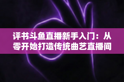 评书斗鱼直播新手入门:从零开始打造传统曲艺直播间的完整指南 评书斗鱼直播新手入门:从零开始打造传统曲艺直播间的完整指南