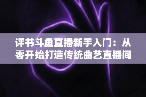 评书斗鱼直播新手入门：从零开始打造传统曲艺直播间的完整指南