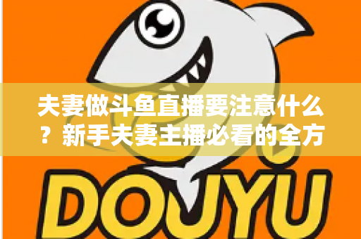 夫妻做斗鱼直播要注意什么？新手夫妻主播必看的全方位避坑指南