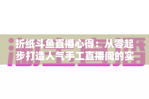 折纸斗鱼直播心得：从零起步打造人气手工直播间的实战指南