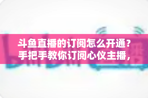 斗鱼直播的订阅怎么开通？手把手教你订阅心仪主播，解锁专属权益全攻略