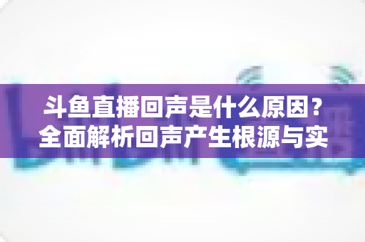 斗鱼直播回声是什么原因？全面解析回声产生根源与实用解决方案