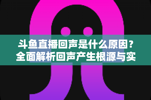 斗鱼直播回声是什么原因？全面解析回声产生根源与实用解决方案