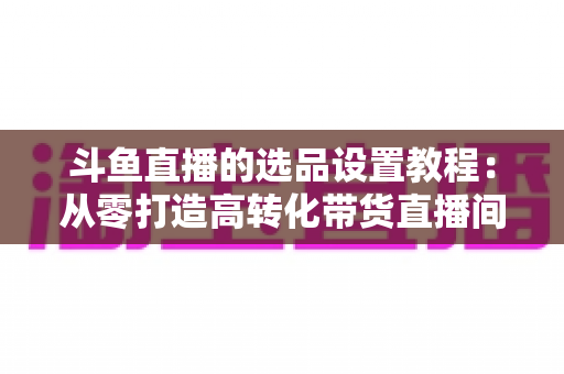 斗鱼直播的选品设置教程:从零打造高转化带货直播间的完整指南 斗鱼直播的选品设置教程:从零打造高转化带货直播间的完整指南