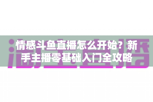 情感斗鱼直播怎么开始？新手主播零基础入门全攻略