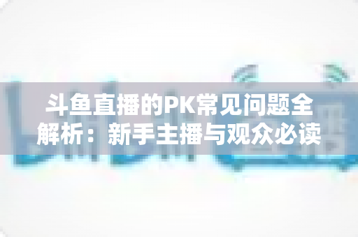 斗鱼直播的PK常见问题全解析：新手主播与观众必读的实战避坑指南
