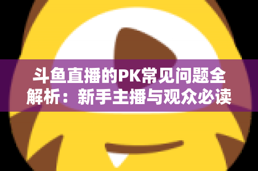 斗鱼直播的PK常见问题全解析：新手主播与观众必读的实战避坑指南