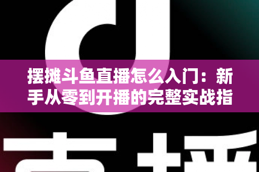 摆摊斗鱼直播怎么入门：新手从零到开播的完整实战指南，教你边摆摊边赚钱