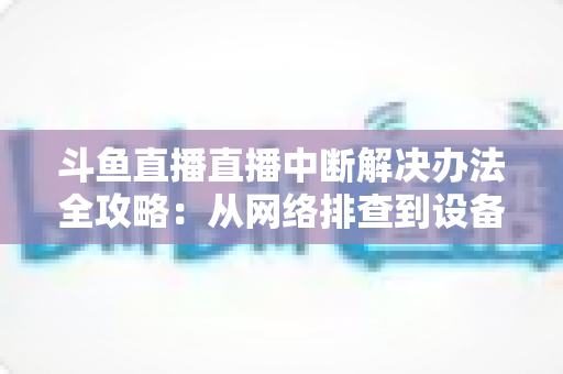 斗鱼直播直播中断解决办法全攻略：从网络排查到设备优化，一篇搞定所有卡顿与掉线难题