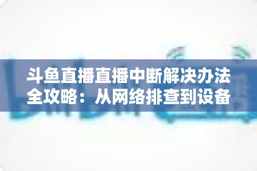 斗鱼直播直播中断解决办法全攻略：从网络排查到设备优化，一篇搞定所有卡顿与掉线难题