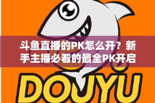 斗鱼直播的PK怎么开？新手主播必看的最全PK开启攻略与实战技巧指南