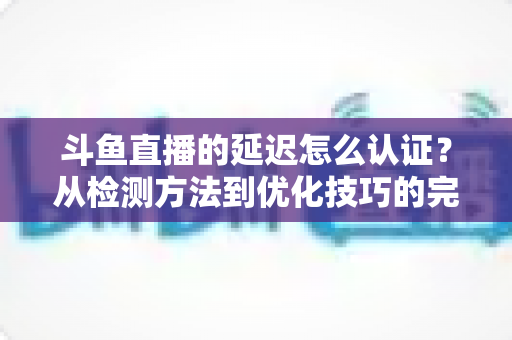 斗鱼直播的延迟怎么认证？从检测方法到优化技巧的完整指南