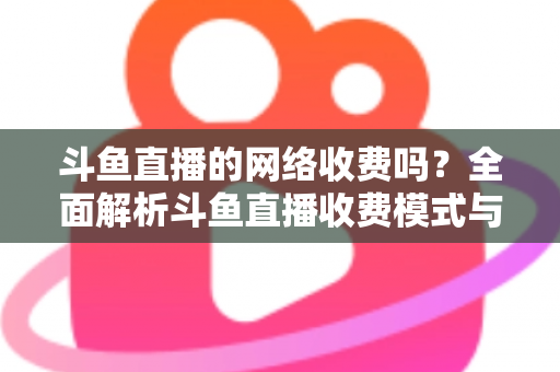 斗鱼直播的网络收费吗？全面解析斗鱼直播收费模式与流量费用疑问