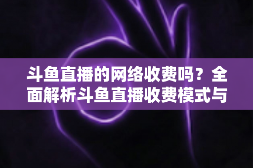 斗鱼直播的网络收费吗？全面解析斗鱼直播收费模式与流量费用疑问