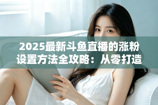 2025最新斗鱼直播的涨粉设置方法全攻略:从零打造高人气直播间的实战指南 2025最新斗鱼直播的涨粉设置方法全攻略:从零打造高人气直播间的实战指南