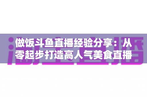 做饭斗鱼直播经验分享：从零起步打造高人气美食直播间的实战秘籍