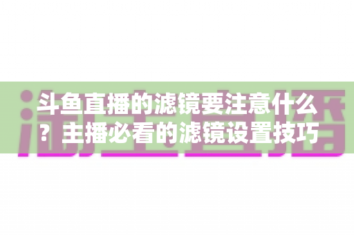 斗鱼直播的滤镜要注意什么？主播必看的滤镜设置技巧与避坑指南