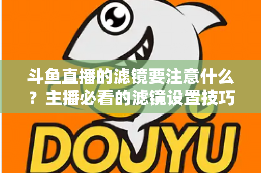 斗鱼直播的滤镜要注意什么？主播必看的滤镜设置技巧与避坑指南