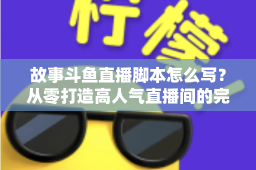 故事斗鱼直播脚本怎么写？从零打造高人气直播间的完整创作指南